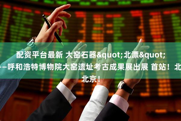 配资平台最新 大窑石器"北漂"记——呼和浩特博物院大窑遗址考古成果展出展 首站!北京!