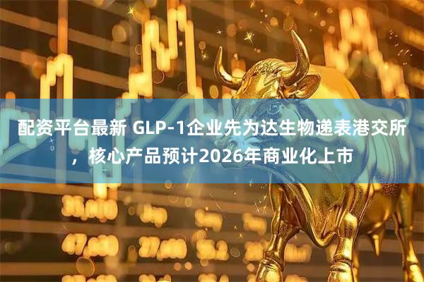 配资平台最新 GLP-1企业先为达生物递表港交所,核心产品预计2026年商业化上市