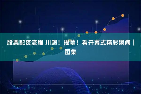 股票配资流程 川超！揭幕！看开幕式精彩瞬间｜图集