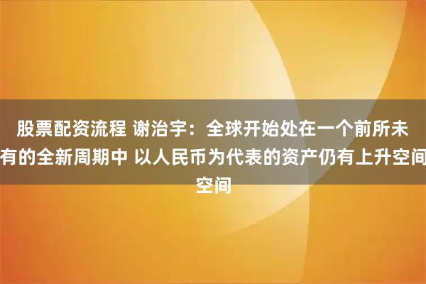 股票配资流程 谢治宇:全球开始处在一个前所未有的全新周期中 以人民币为代表的资产仍有上升空间