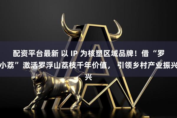 配资平台最新 以 IP 为核塑区域品牌!借 “罗小荔” 激活罗浮山荔枝千年价值, 引领乡村产业振兴