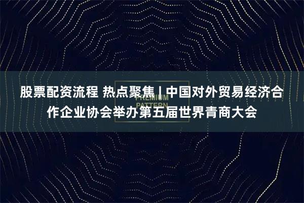 股票配资流程 热点聚焦 | 中国对外贸易经济合作企业协会举办第五届世界青商大会