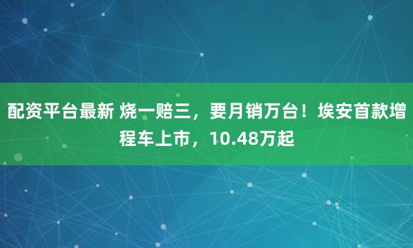 配资平台最新 烧一赔三，要月销万台！埃安首款增程车上市，10.48万起