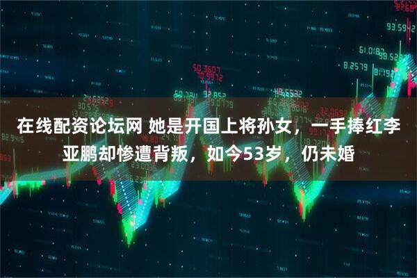 在线配资论坛网 她是开国上将孙女,一手捧红李亚鹏却惨遭背叛,如今53岁,仍未婚