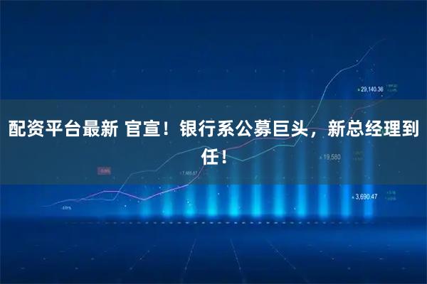 配资平台最新 官宣!银行系公募巨头,新总经理到任!