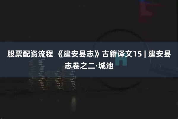 股票配资流程 《建安县志》古籍译文15 | 建安县志卷之二·城池