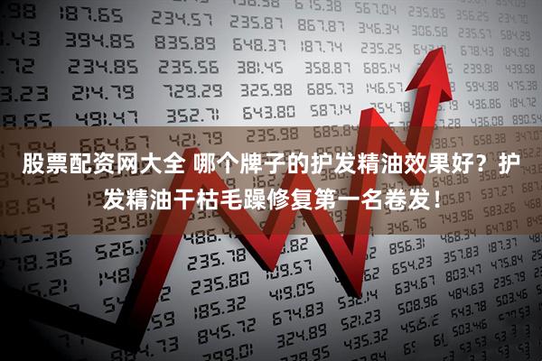 股票配资网大全 哪个牌子的护发精油效果好？护发精油干枯毛躁修复第一名卷发！