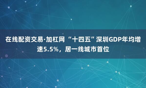 在线配资交易·加杠网 “十四五”深圳GDP年均增速5.5%，居一线城市首位