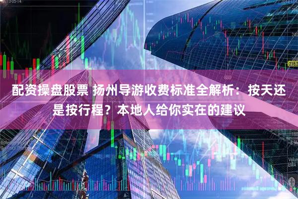 配资操盘股票 扬州导游收费标准全解析：按天还是按行程？本地人给你实在的建议
