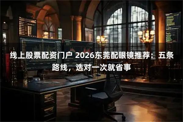 线上股票配资门户 2026东莞配眼镜推荐：五条路线，选对一次就省事