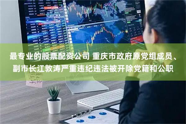 最专业的股票配资公司 重庆市政府原党组成员、副市长江敦涛严重违纪违法被开除党籍和公职