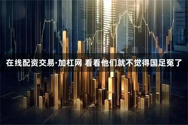 在线配资交易·加杠网 看看他们就不觉得国足冤了