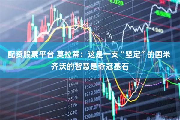 配资股票平台 莫拉蒂：这是一支“坚定”的国米 齐沃的智慧是夺冠基石