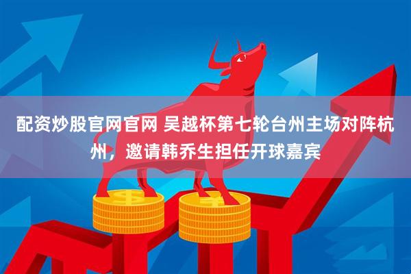 配资炒股官网官网 吴越杯第七轮台州主场对阵杭州，邀请韩乔生担任开球嘉宾